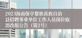 2023海南保亭黎族苗族自治县招聘事业单位工作人员岗位取消改报公告（第2号）