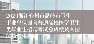 2023浙江台州市温岭市卫生事业单位面向普通高校医学卫生类毕业生招聘考试总成绩及入围体检考生名单