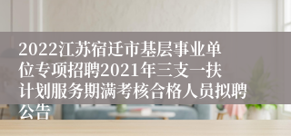 2022江苏宿迁市基层事业单位专项招聘2021年三支一扶计划服务期满考核合格人员拟聘公告