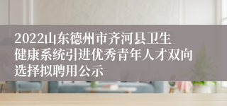 2022山东德州市齐河县卫生健康系统引进优秀青年人才双向选择拟聘用公示