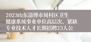 2023山东淄博市周村区卫生健康系统事业单位高层次、紧缺专业技术人才长期招聘23人公告