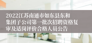 2022江苏南通市如东县东和集团子公司第一批次招聘资格复审及适岗评价合格人员公告