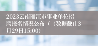 2023云南丽江市事业单位招聘报名情况公布（（数据截止3月29日15:00）