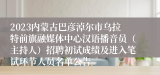 2023内蒙古巴彦淖尔市乌拉特前旗融媒体中心汉语播音员（主持人）招聘初试成绩及进入笔试环节人员名单公告