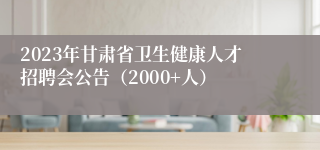 2023年甘肃省卫生健康人才招聘会公告（2000+人）