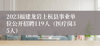 2023福建龙岩上杭县事业单位公开招聘119人（医疗岗35人）