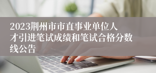 2023荆州市市直事业单位人才引进笔试成绩和笔试合格分数线公告