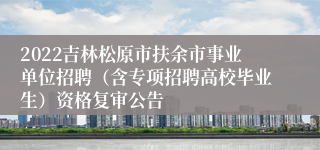 2022吉林松原市扶余市事业单位招聘（含专项招聘高校毕业生）资格复审公告