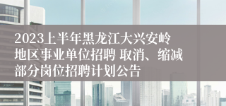 2023上半年黑龙江大兴安岭地区事业单位招聘 取消、缩减部分岗位招聘计划公告