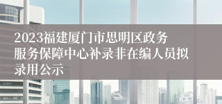 2023福建厦门市思明区政务服务保障中心补录非在编人员拟录用公示