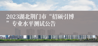 2023湖北荆门市“招硕引博”专业水平测试公告