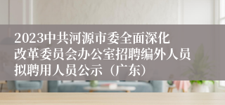 2023中共河源市委全面深化改革委员会办公室招聘编外人员拟聘用人员公示（广东）