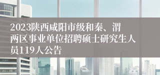 2023陕西咸阳市级和秦、渭两区事业单位招聘硕士研究生人员119人公告