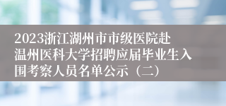2023浙江湖州市市级医院赴温州医科大学招聘应届毕业生入围考察人员名单公示（二）