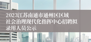 2023江苏南通市通州区区域社会治理现代化指挥中心招聘拟录用人员公示