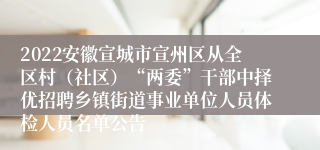 2022安徽宣城市宣州区从全区村（社区）“两委”干部中择优招聘乡镇街道事业单位人员体检人员名单公告