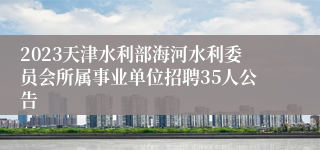 2023天津水利部海河水利委员会所属事业单位招聘35人公告