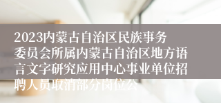 2023内蒙古自治区民族事务委员会所属内蒙古自治区地方语言文字研究应用中心事业单位招聘人员取消部分岗位公