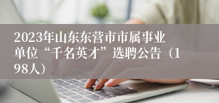 2023年山东东营市市属事业单位“千名英才”选聘公告（198人）