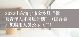 2023山东济宁市金乡县“优秀青年人才引进计划”（综合类）拟聘用人员公示（二）