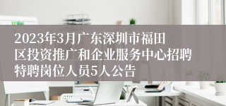 2023年3月广东深圳市福田区投资推广和企业服务中心招聘特聘岗位人员5人公告