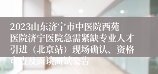 2023山东济宁市中医院西苑医院济宁医院急需紧缺专业人才引进（北京站）现场确认、资格审查及面谈面试公告