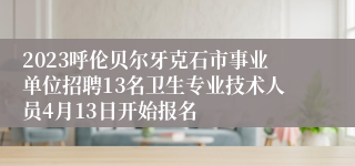 2023呼伦贝尔牙克石市事业单位招聘13名卫生专业技术人员4月13日开始报名