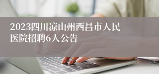 2023四川凉山州西昌市人民医院招聘6人公告