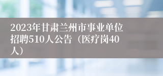 2023年甘肃兰州市事业单位招聘510人公告（医疗岗40人）