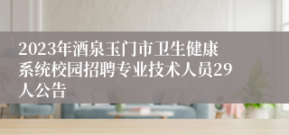 2023年酒泉玉门市卫生健康系统校园招聘专业技术人员29人公告