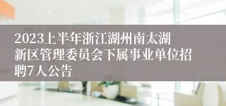 2023上半年浙江湖州南太湖新区管理委员会下属事业单位招聘7人公告