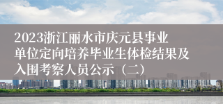 2023浙江丽水市庆元县事业单位定向培养毕业生体检结果及入围考察人员公示（二）