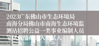 2023广东佛山市生态环境局南海分局佛山市南海生态环境监测站招聘公益一类事业编制人员笔试成绩及进入面试人