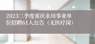 2023二季度重庆永川事业单位招聘61人公告（无医疗岗）