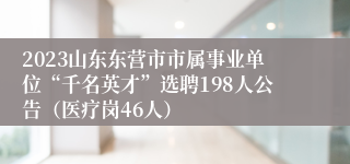 2023山东东营市市属事业单位“千名英才”选聘198人公告（医疗岗46人）