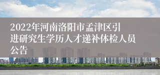 2022年河南洛阳市孟津区引进研究生学历人才递补体检人员公告