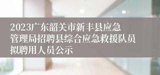 2023广东韶关市新丰县应急管理局招聘县综合应急救援队员拟聘用人员公示