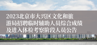 2023北京市大兴区文化和旅游局招聘临时辅助人员综合成绩及进入体检考察阶段人员公告