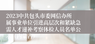 2023中共包头市委网信办所属事业单位引进高层次和紧缺急需人才递补考察体检人员名单公示（内蒙古）