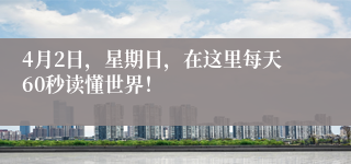 4月2日，星期日，在这里每天60秒读懂世界！