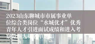 2023山东聊城市市属事业单位综合类岗位“水城优才”优秀青年人才引进面试成绩和进入考察范围人员名单通知