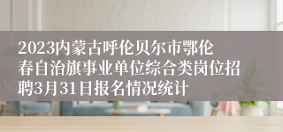 2023内蒙古呼伦贝尔市鄂伦春自治旗事业单位综合类岗位招聘3月31日报名情况统计