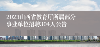 2023山西省教育厅所属部分事业单位招聘304人公告