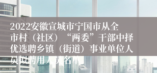 2022安徽宣城市宁国市从全市村（社区）“两委”干部中择优选聘乡镇（街道）事业单位人员拟聘用人员名单