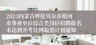 2023内蒙古呼伦贝尔市根河市事业单位综合类岗位招聘报名未达到开考比例取消计划通知