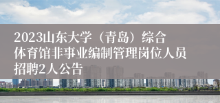 2023山东大学（青岛）综合体育馆非事业编制管理岗位人员招聘2人公告