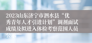 2023山东济宁市泗水县“优秀青年人才引进计划”调剂面试成绩及拟进入体检考察范围人员公示
