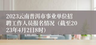 2023云南普洱市事业单位招聘工作人员报名情况（截至2023年4月2日8时）