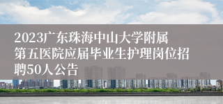 2023广东珠海中山大学附属第五医院应届毕业生护理岗位招聘50人公告