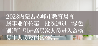 2023内蒙古赤峰市教育局直属事业单位第二批次通过“绿色通道”引进高层次人员进入资格复审人员及面试公告